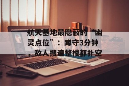 航天基地最隐蔽的“幽灵点位”：蹲守3分钟，敌人搜遍整楼都扑空