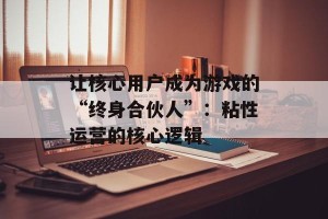 让核心用户成为游戏的“终身合伙人”：粘性运营的核心逻辑