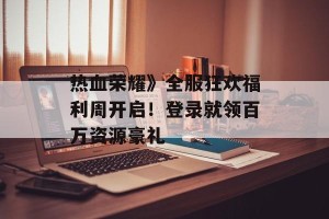 热血荣耀》全服狂欢福利周开启！登录就领百万资源豪礼