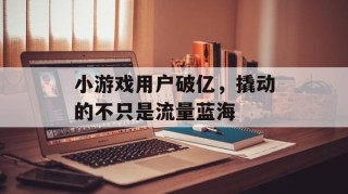 小游戏用户破亿，撬动的不只是流量蓝海