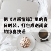 把《逍遥情缘》里的春日时装，打包成送闺蜜的惊喜快递