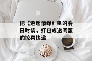 把《逍遥情缘》里的春日时装，打包成送闺蜜的惊喜快递