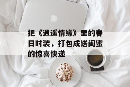 把《逍遥情缘》里的春日时装，打包成送闺蜜的惊喜快递