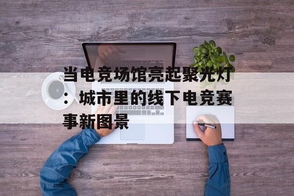 当电竞场馆亮起聚光灯:城市里的线下电竞赛事新图景 当电竞场馆亮起聚光灯:城市里的线下电竞赛事新图景