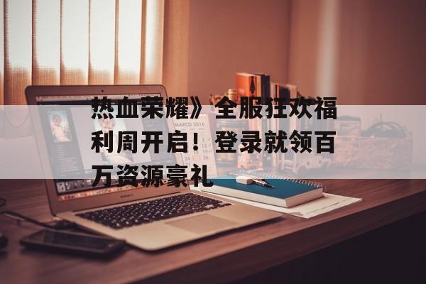 热血荣耀》全服狂欢福利周开启!登录就领百万资源豪礼 热血荣耀》全服狂欢福利周开启!登录就领百万资源豪礼