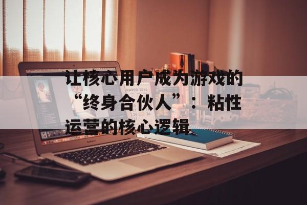 让核心用户成为游戏的“终身合伙人”：粘性运营的核心逻辑