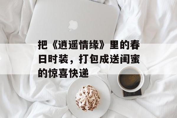 把《逍遥情缘》里的春日时装,打包成送闺蜜的惊喜快递 把《逍遥情缘》里的春日时装,打包成送闺蜜的惊喜快递
